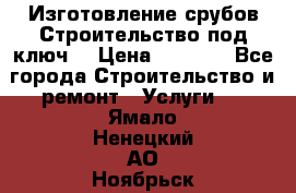 Изготовление срубов.Строительство под ключ. › Цена ­ 8 000 - Все города Строительство и ремонт » Услуги   . Ямало-Ненецкий АО,Ноябрьск г.